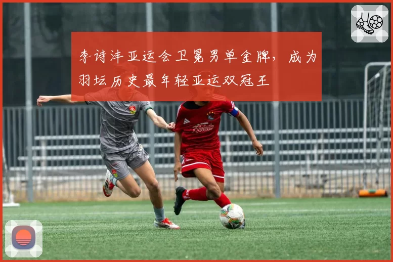 李诗沣亚运会卫冕男单金牌,成为羽坛历史最年轻亚运双冠王