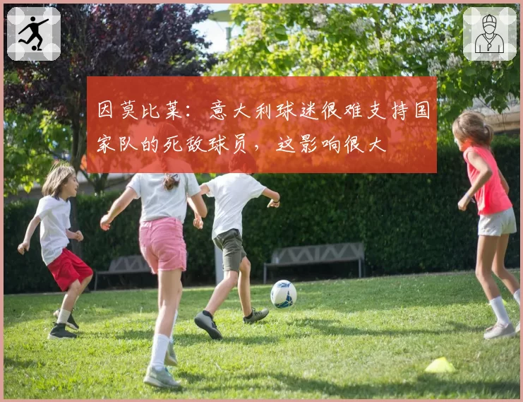 因莫比莱:意大利球迷很难支持国家队的死敌球员,这影响很大