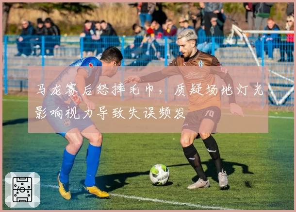 马龙赛后怒摔毛巾，质疑场地灯光影响视力导致失误频发