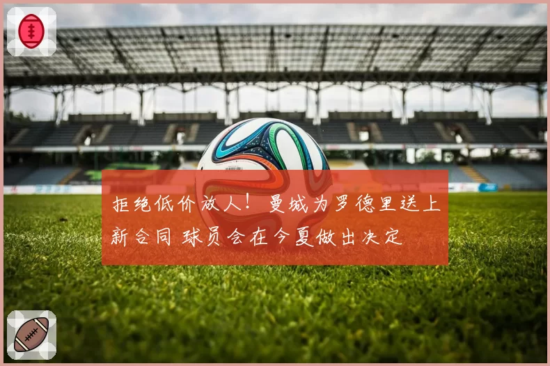 拒绝低价放人！曼城为罗德里送上新合同 球员会在今夏做出决定