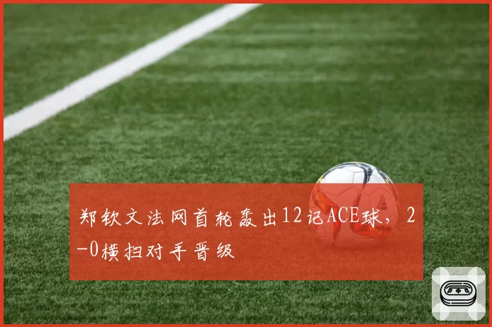 郑钦文法网首轮轰出12记ACE球，2-0横扫对手晋级