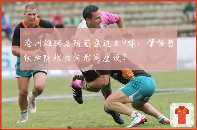 沧州雄狮后防崩盘连丢9球，肇俊哲铁血防线为何形同虚设？