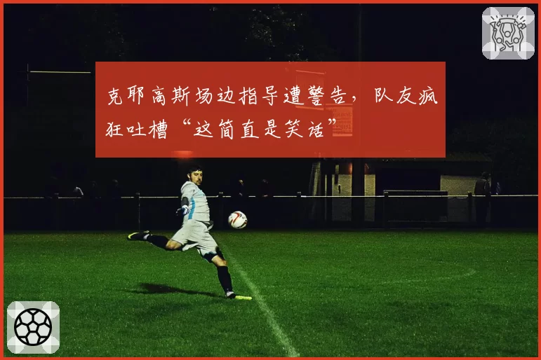 克耶高斯场边指导遭警告，队友疯狂吐槽“这简直是笑话”