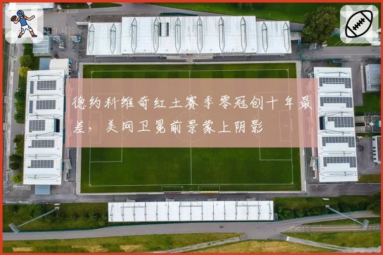 德约科维奇红土赛季零冠创十年最差,美网卫冕前景蒙上阴影
