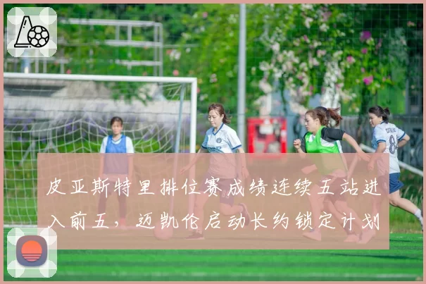 皮亚斯特里排位赛成绩连续五站进入前五，迈凯伦启动长约锁定计划