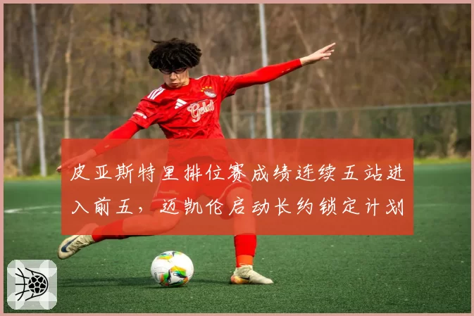 皮亚斯特里排位赛成绩连续五站进入前五，迈凯伦启动长约锁定计划