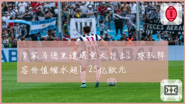 皇家马德里遭遇重大打击：球队阵容价值缩水超1.25亿欧元