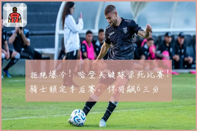 拒绝爆冷!哈登关键球杀死比赛!骑士锁定季后赛,悍将飙6三分