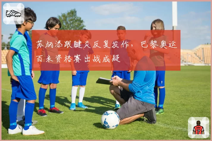 苏炳添跟腱炎反复发作，巴黎奥运百米资格赛出战成疑