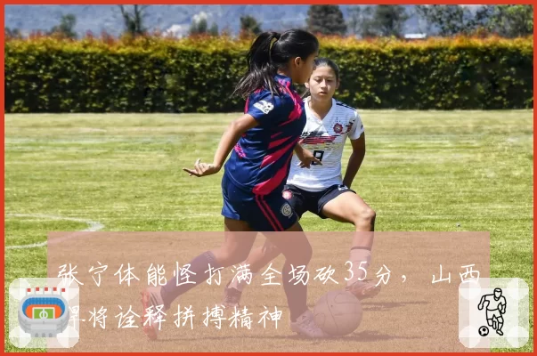 张宁体能怪打满全场砍35分，山西悍将诠释拼搏精神